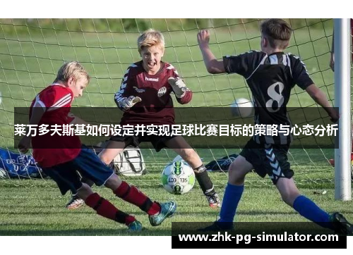 莱万多夫斯基如何设定并实现足球比赛目标的策略与心态分析 莱万多夫斯基如何设定并实现足球比赛目标的策略与心态分析
