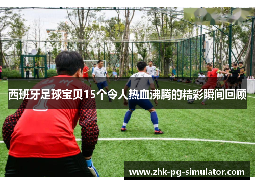 西班牙足球宝贝15个令人热血沸腾的精彩瞬间回顾 西班牙足球宝贝15个令人热血沸腾的精彩瞬间回顾