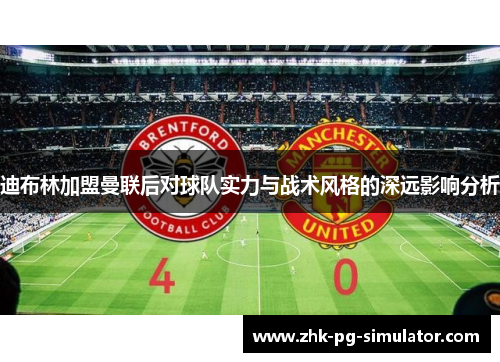 迪布林加盟曼联后对球队实力与战术风格的深远影响分析