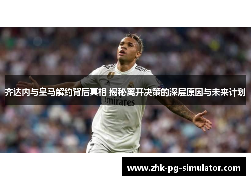 齐达内与皇马解约背后真相 揭秘离开决策的深层原因与未来计划