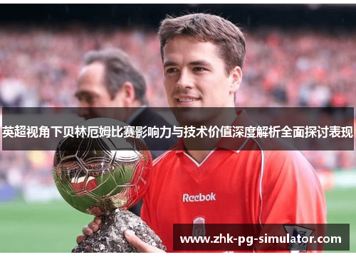 英超视角下贝林厄姆比赛影响力与技术价值深度解析全面探讨表现